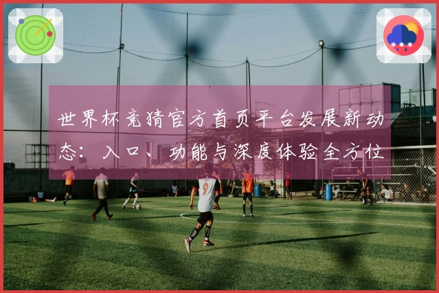 世界杯竞猜官方首页平台发展新动态：入口、功能与深度体验全方位解析