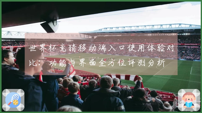 世界杯竞猜移动端入口使用体验对比:功能与界面全方位评测分析