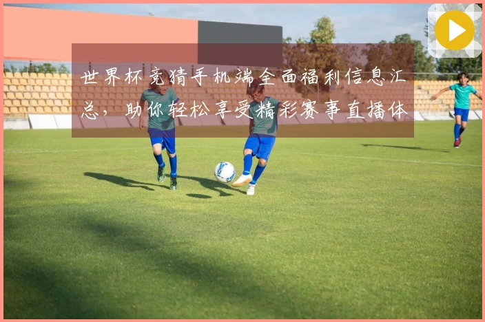 世界杯竞猜手机端全面福利信息汇总，助你轻松享受精彩赛事直播体验